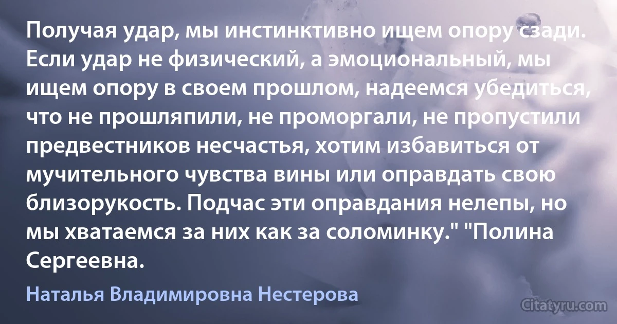 Получая удар, мы инстинктивно ищем опору сзади. Если удар не физический, а эмоциональный, мы ищем опору в своем прошлом, надеемся убедиться, что не прошляпили, не проморгали, не пропустили предвестников несчастья, хотим избавиться от мучительного чувства вины или оправдать свою близорукость. Подчас эти оправдания нелепы, но мы хватаемся за них как за соломинку." "Полина Сергеевна. (Наталья Владимировна Нестерова)