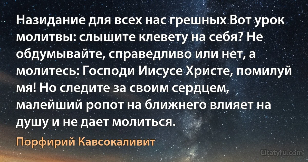 Назидание для всех нас грешных Вот урок молитвы: слышите клевету на себя? Не обдумывайте, справедливо или нет, а молитесь: Господи Иисусе Христе, помилуй мя! Но следите за своим сердцем, малейший ропот на ближнего влияет на душу и не дает молиться. (Порфирий Кавсокаливит)