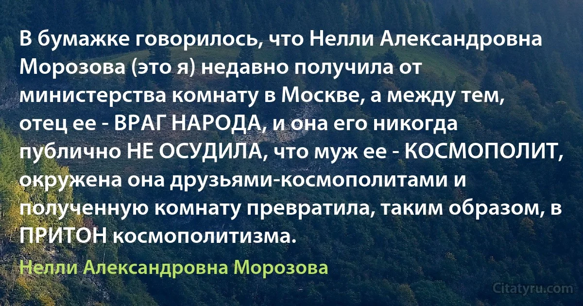 В бумажке говорилось, что Нелли Александровна Морозова (это я) недавно получила от министерства комнату в Москве, а между тем, отец ее - ВРАГ НАРОДА, и она его никогда публично НЕ ОСУДИЛА, что муж ее - КОСМОПОЛИТ, окружена она друзьями-космополитами и полученную комнату превратила, таким образом, в ПРИТОН космополитизма. (Нелли Александровна Морозова)