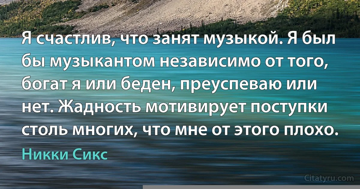 Я счастлив, что занят музыкой. Я был бы музыкантом независимо от того, богат я или беден, преуспеваю или нет. Жадность мотивирует поступки столь многих, что мне от этого плохо. (Никки Сикс)