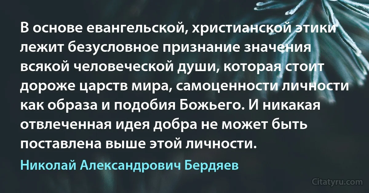 В основе евангельской, христианской этики лежит безусловное признание значения всякой человеческой души, которая стоит дороже царств мира, самоценности личности как образа и подобия Божьего. И никакая отвлеченная идея добра не может быть поставлена выше этой личности. (Николай Александрович Бердяев)