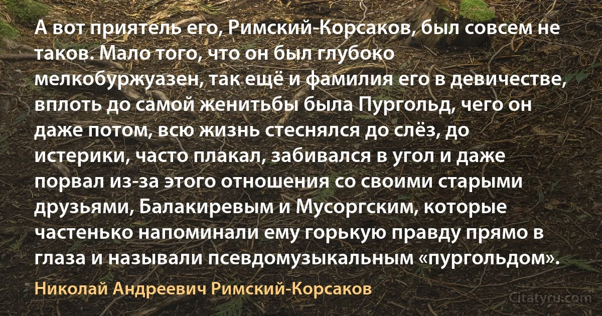 А вот приятель его, Римский-Корсаков, был совсем не таков. Мало того, что он был глубоко мелкобуржуазен, так ещё и фамилия его в девичестве, вплоть до самой женитьбы была Пургольд, чего он даже потом, всю жизнь стеснялся до слёз, до истерики, часто плакал, забивался в угол и даже порвал из-за этого отношения со своими старыми друзьями, Балакиревым и Мусоргским, которые частенько напоминали ему горькую правду прямо в глаза и называли псевдомузыкальным «пургольдом». (Николай Андреевич Римский-Корсаков)