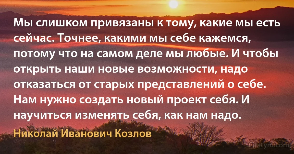 Мы слишком привязаны к тому, какие мы есть сейчас. Точнее, какими мы себе кажемся, потому что на самом деле мы любые. И чтобы открыть наши новые возможности, надо отказаться от старых представлений о себе. Нам нужно создать новый проект себя. И научиться изменять себя, как нам надо. (Николай Иванович Козлов)