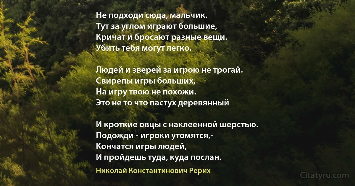 Не подходи сюда, мальчик.
Тут за углом играют большие,
Кричат и бросают разные вещи.
Убить тебя могут легко.

Людей и зверей за игрою не трогай.
Свирепы игры больших,
На игру твою не похожи.
Это не то что пастух деревянный

И кроткие овцы с наклеенной шерстью.
Подожди - игроки утомятся,-
Кончатся игры людей,
И пройдешь туда, куда послан. (Николай Константинович Рерих)