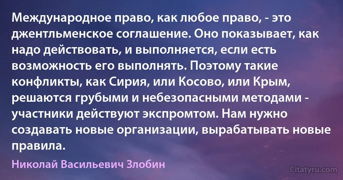 Международное право, как любое право, - это джентльменское соглашение. Оно показывает, как надо действовать, и выполняется, если есть возможность его выполнять. Поэтому такие конфликты, как Сирия, или Косово, или Крым, решаются грубыми и небезопасными методами - участники действуют экспромтом. Нам нужно создавать новые организации, вырабатывать новые правила. (Николай Васильевич Злобин)