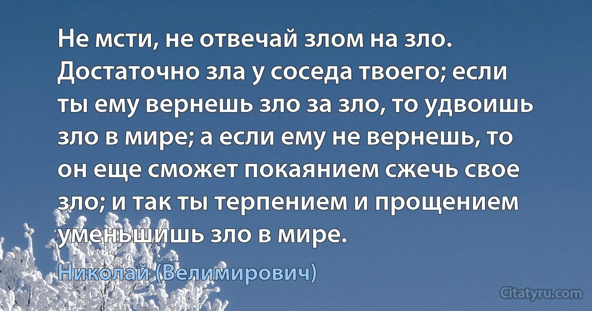 Не мсти, не отвечай злом на зло. Достаточно зла у соседа твоего; если ты ему вернешь зло за зло, то удвоишь зло в мире; а если ему не вернешь, то он еще сможет покаянием сжечь свое зло; и так ты терпением и прощением уменьшишь зло в мире. (Николай (Велимирович))