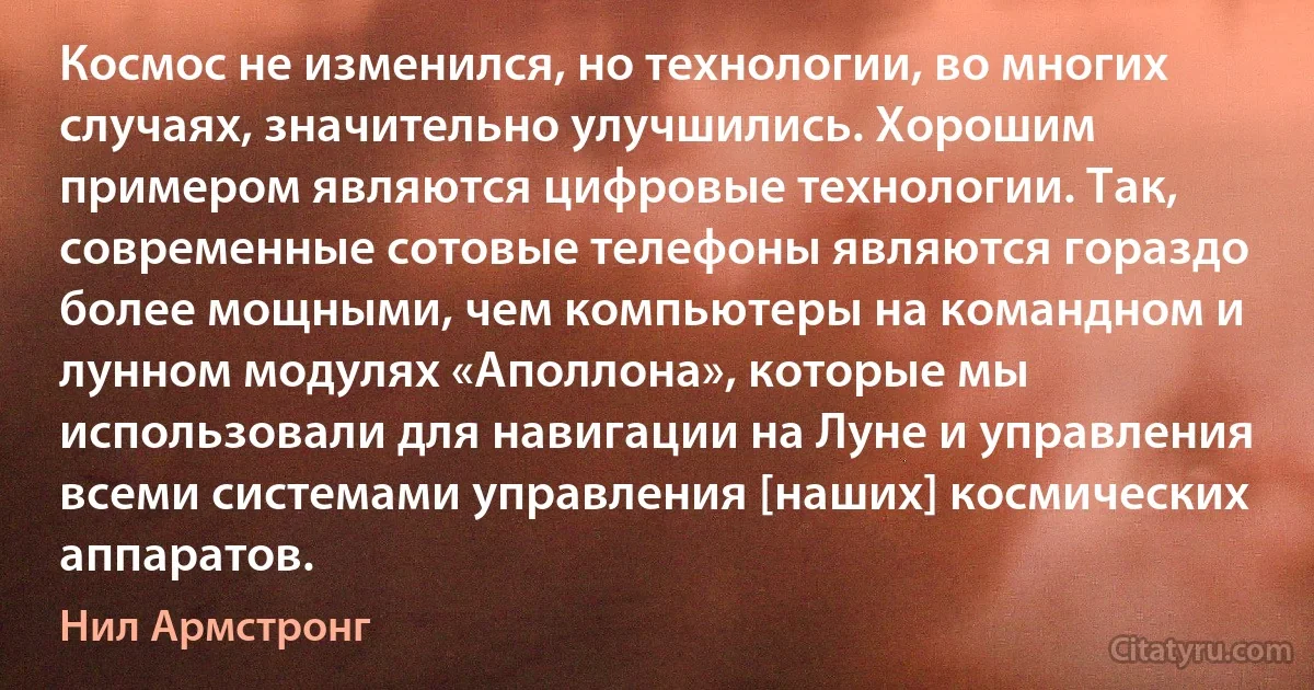 Космос не изменился, но технологии, во многих случаях, значительно улучшились. Хорошим примером являются цифровые технологии. Так, современные сотовые телефоны являются гораздо более мощными, чем компьютеры на командном и лунном модулях «Аполлона», которые мы использовали для навигации на Луне и управления всеми системами управления [наших] космических аппаратов. (Нил Армстронг)