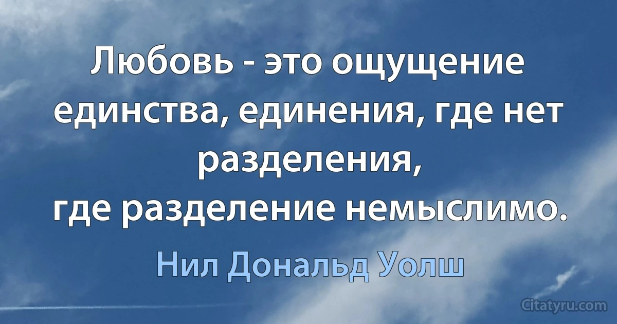 Любовь - это ощущение единства, единения, где нет разделения,
где разделение немыслимо. (Нил Дональд Уолш)