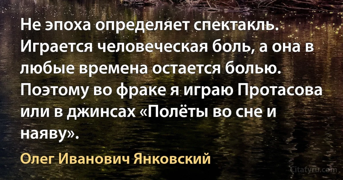 Не эпоха определяет спектакль. Играется человеческая боль, а она в любые времена остается болью. Поэтому во фраке я играю Протасова или в джинсах «Полёты во сне и наяву». (Олег Иванович Янковский)