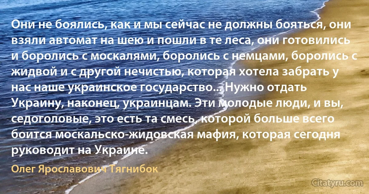 Они не боялись, как и мы сейчас не должны бояться, они взяли автомат на шею и пошли в те леса, они готовились и боролись с москалями, боролись с немцами, боролись с жидвой и с другой нечистью, которая хотела забрать у нас наше украинское государство... Нужно отдать Украину, наконец, украинцам. Эти молодые люди, и вы, седоголовые, это есть та смесь, которой больше всего боится москальско-жидовская мафия, которая сегодня руководит на Украине. (Олег Ярославович Тягнибок)