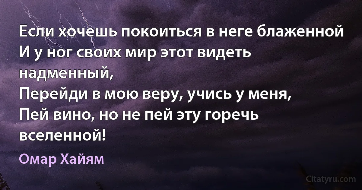 Если хочешь покоиться в неге блаженной
И у ног своих мир этот видеть надменный,
Перейди в мою веру, учись у меня, 
Пей вино, но не пей эту горечь вселенной! (Омар Хайям)