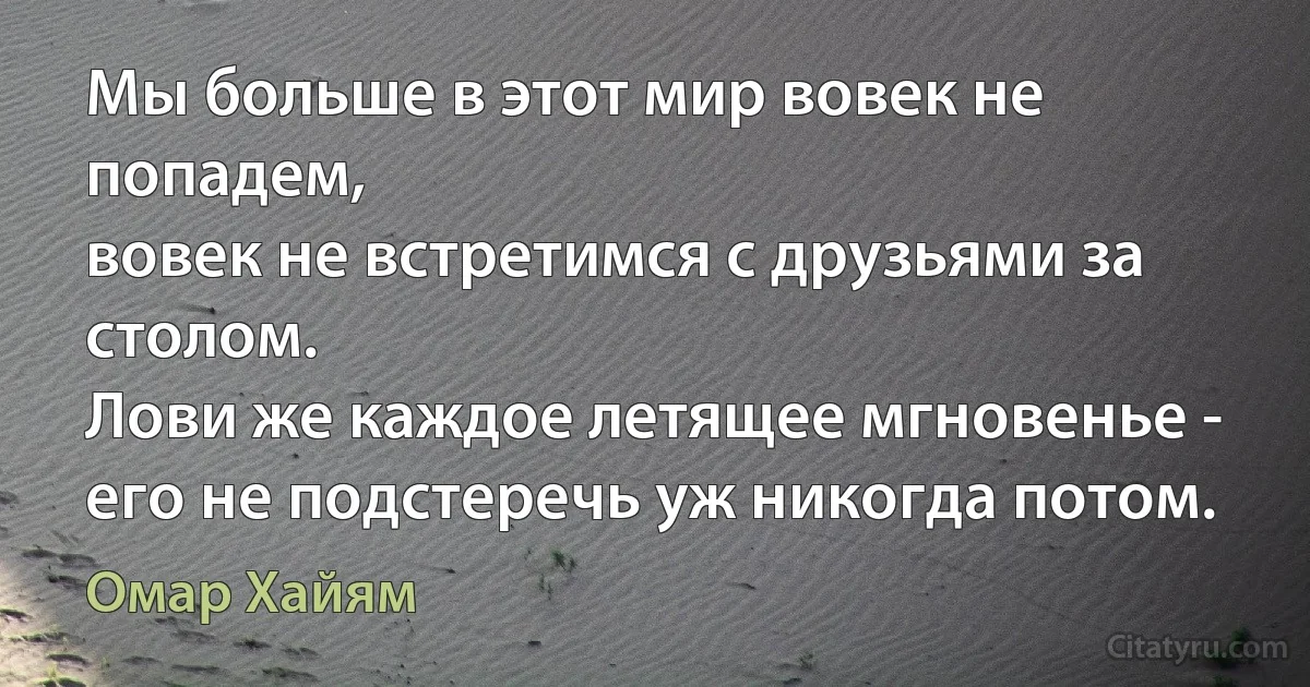 Мы больше в этот мир вовек не попадем,
вовек не встретимся с друзьями за столом.
Лови же каждое летящее мгновенье -
его не подстеречь уж никогда потом. (Омар Хайям)