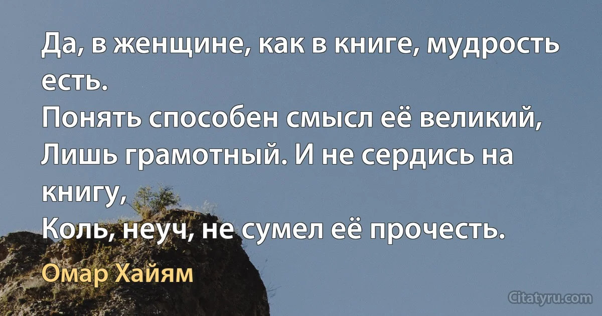 Да, в женщине, как в книге, мудрость есть.
Понять способен смысл её великий,
Лишь грамотный. И не сердись на книгу,
Коль, неуч, не сумел её прочесть. (Омар Хайям)