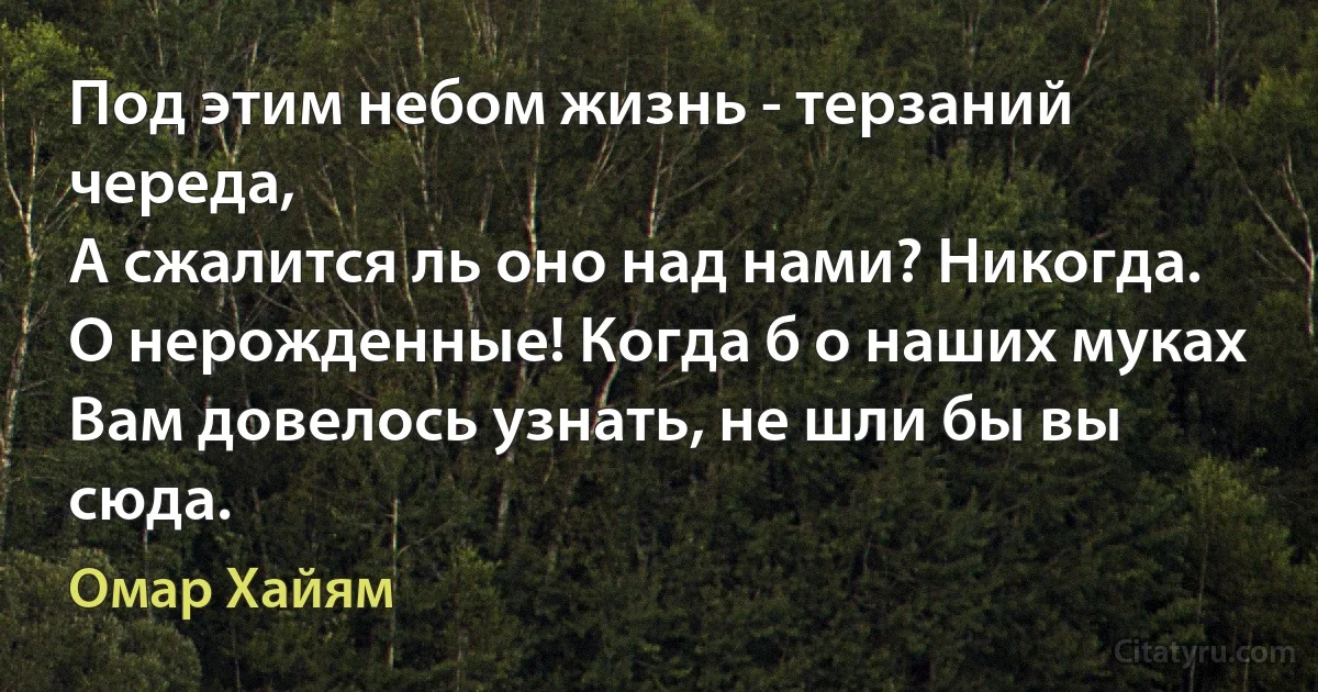 Под этим небом жизнь - терзаний череда,
А сжалится ль оно над нами? Никогда.
О нерожденные! Когда б о наших муках
Вам довелось узнать, не шли бы вы сюда. (Омар Хайям)