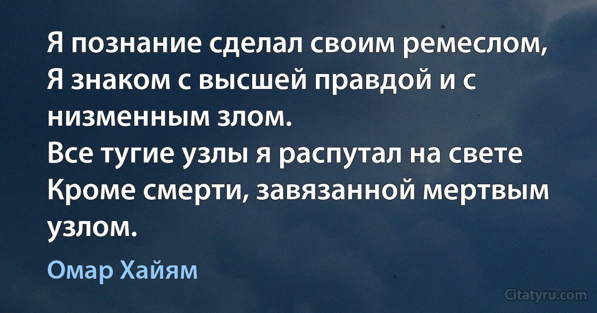 Я познание сделал своим ремеслом,
Я знаком с высшей правдой и с низменным злом.
Все тугие узлы я распутал на свете
Кроме смерти, завязанной мертвым узлом. (Омар Хайям)