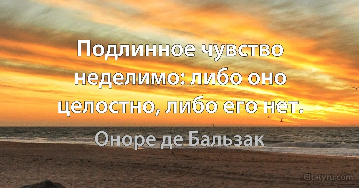 Подлинное чувство неделимо: либо оно целостно, либо его нет. (Оноре де Бальзак)