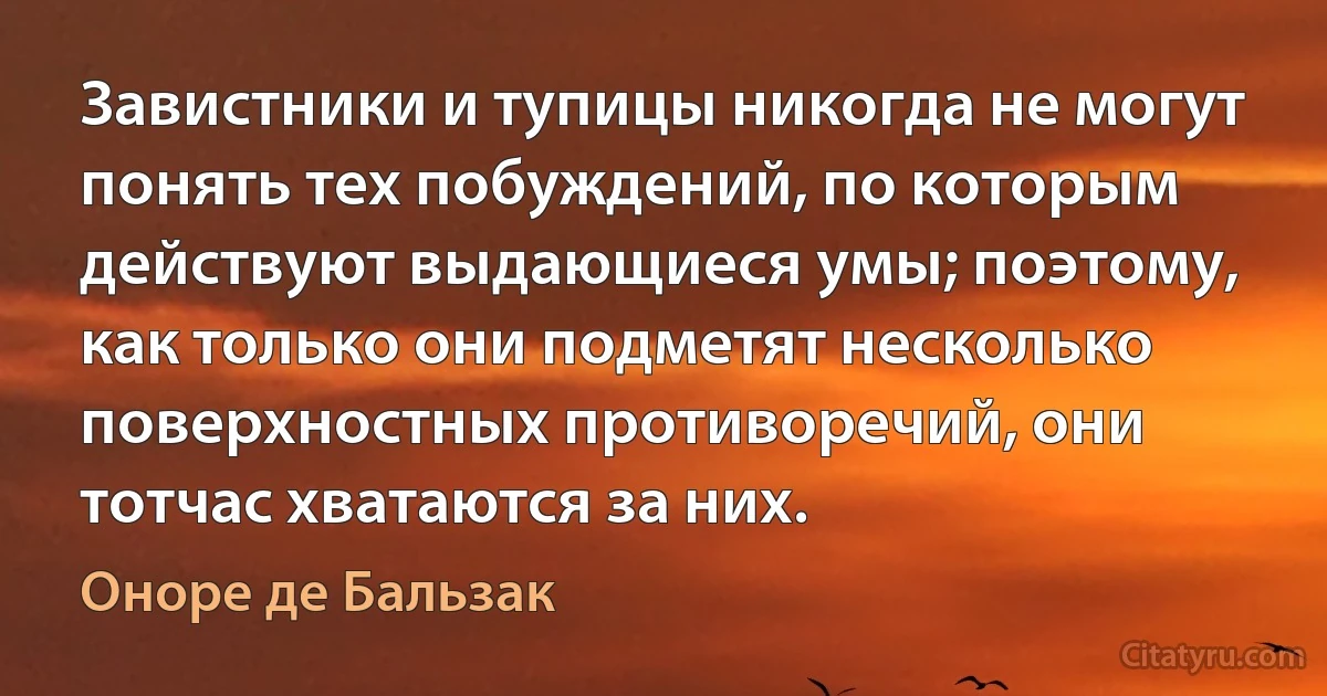 Завистники и тупицы никогда не могут понять тех побуждений, по которым действуют выдающиеся умы; поэтому, как только они подметят несколько поверхностных противоречий, они тотчас хватаются за них. (Оноре де Бальзак)