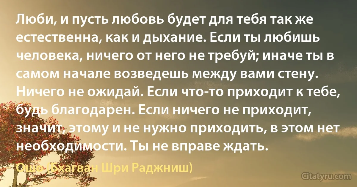 Люби, и пусть любовь будет для тебя так же естественна, как и дыхание. Если ты любишь человека, ничего от него не требуй; иначе ты в самом начале возведешь между вами стену. Ничего не ожидай. Если что-то приходит к тебе, будь благодарен. Если ничего не приходит, значит, этому и не нужно приходить, в этом нет необходимости. Ты не вправе ждать. (Ошо (Бхагван Шри Раджниш))