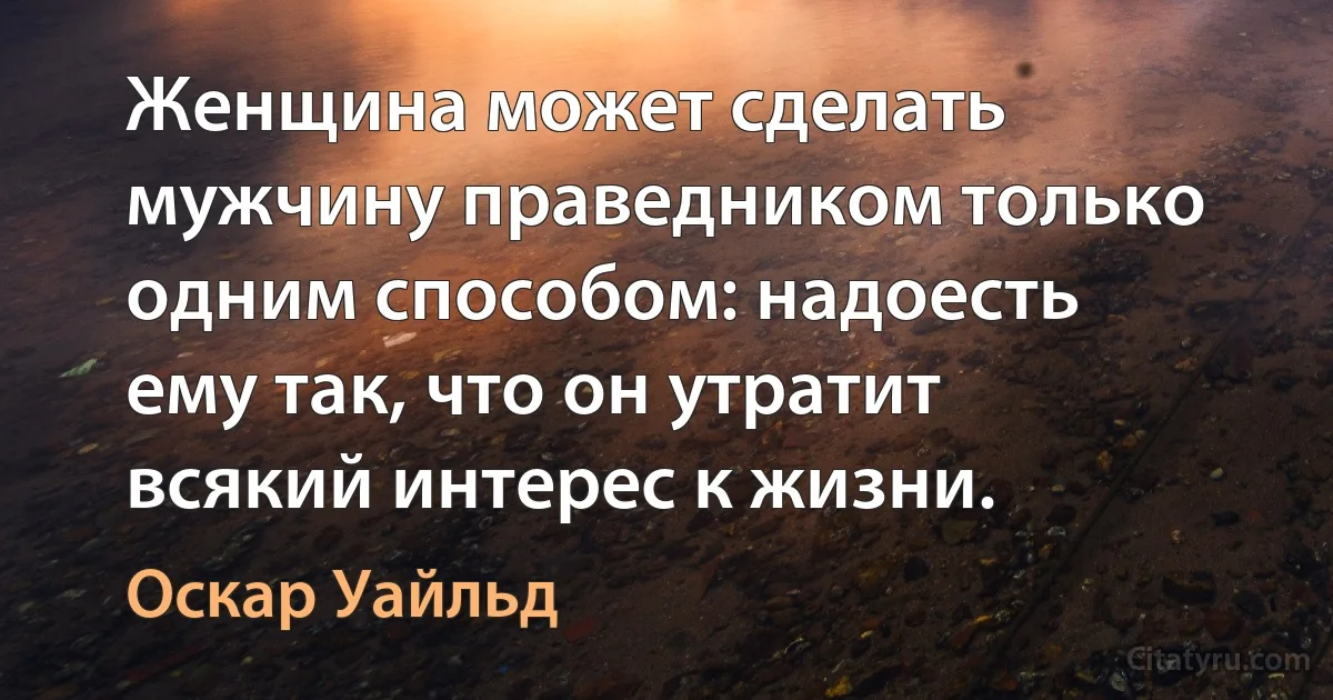 Женщина может сделать мужчину праведником только одним способом: надоесть ему так, что он утратит всякий интерес к жизни. (Оскар Уайльд)