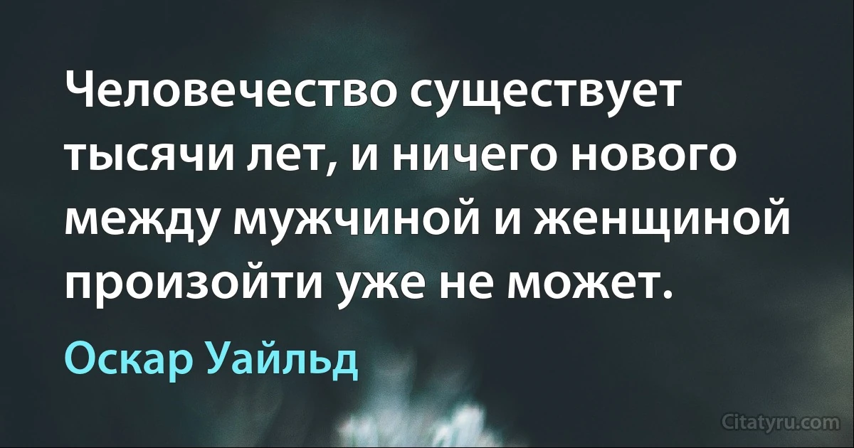 Человечество существует тысячи лет, и ничего нового между мужчиной и женщиной произойти уже не может. (Оскар Уайльд)