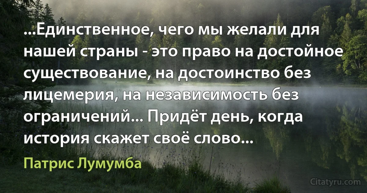 ...Единственное, чего мы желали для нашей страны - это право на достойное существование, на достоинство без лицемерия, на независимость без ограничений... Придёт день, когда история скажет своё слово... (Патрис Лумумба)