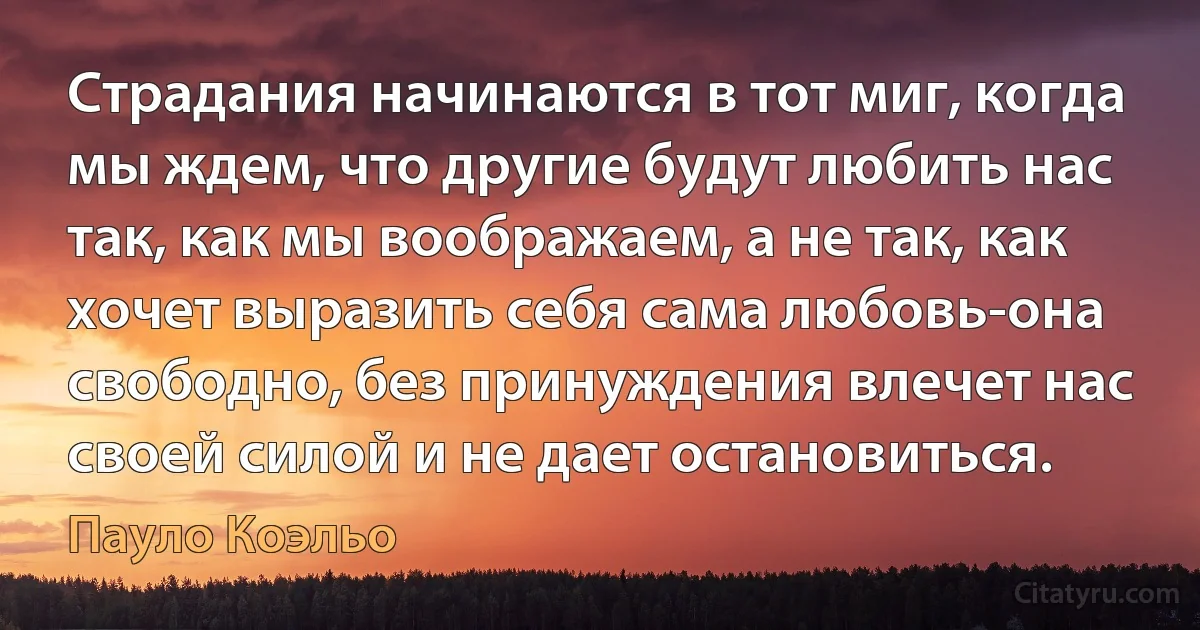 Страдания начинаются в тот миг, когда мы ждем, что другие будут любить нас так, как мы воображаем, а не так, как хочет выразить себя сама любовь-она свободно, без принуждения влечет нас своей силой и не дает остановиться. (Пауло Коэльо)