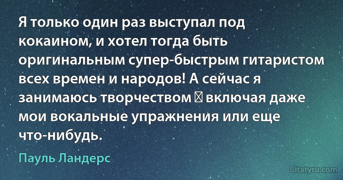 Я только один раз выступал под кокаином, и хотел тогда быть оригинальным супер-быстрым гитаристом всех времен и народов! А сейчас я занимаюсь творчеством ― включая даже мои вокальные упражнения или еще что-нибудь. (Пауль Ландерс)