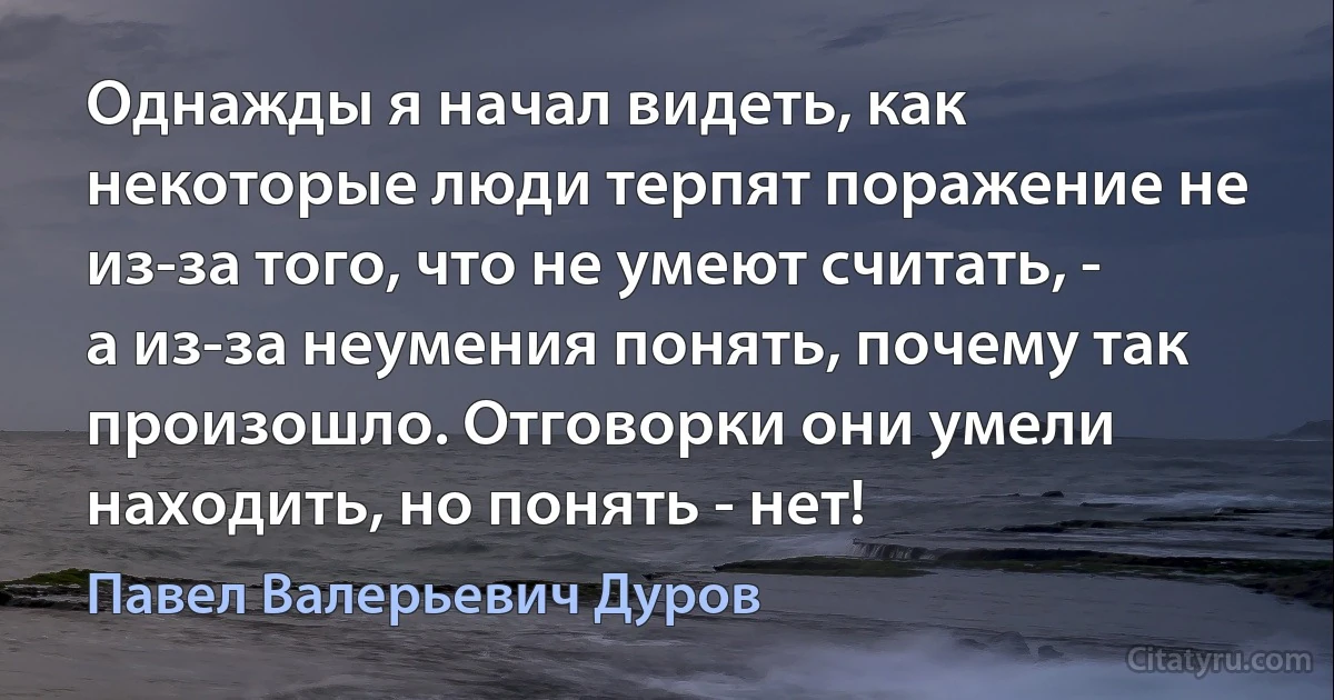 Однажды я начал видеть, как некоторые люди терпят поражение не из-за того, что не умеют считать, - а из-за неумения понять, почему так произошло. Отговорки они умели находить, но понять - нет! (Павел Валерьевич Дуров)