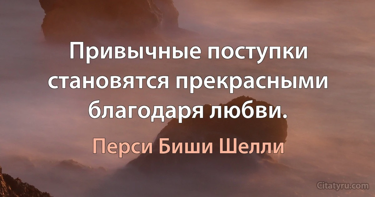 Привычные поступки становятся прекрасными благодаря любви. (Перси Биши Шелли)