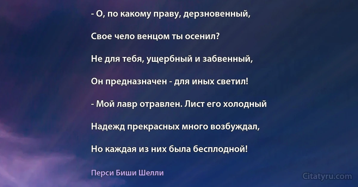 - О, по какому праву, дерзновенный,

Свое чело венцом ты осенил?

Не для тебя, ущербный и забвенный,

Он предназначен - для иных светил!

- Мой лавр отравлен. Лист его холодный

Надежд прекрасных много возбуждал,

Но каждая из них была бесплодной! (Перси Биши Шелли)