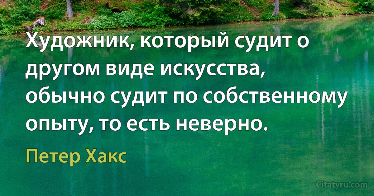 Художник, который судит о другом виде искусства, обычно судит по собственному опыту, то есть неверно. (Петер Хакс)