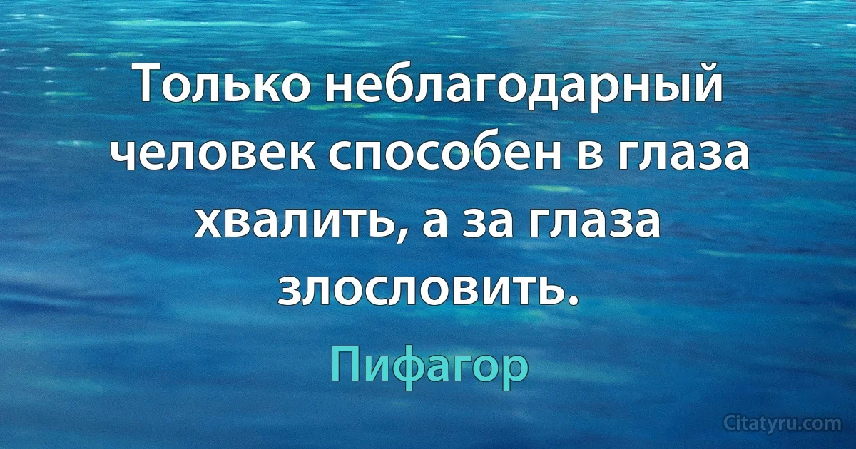 Только неблагодарный человек способен в глаза хвалить, а за глаза злословить. (Пифагор)