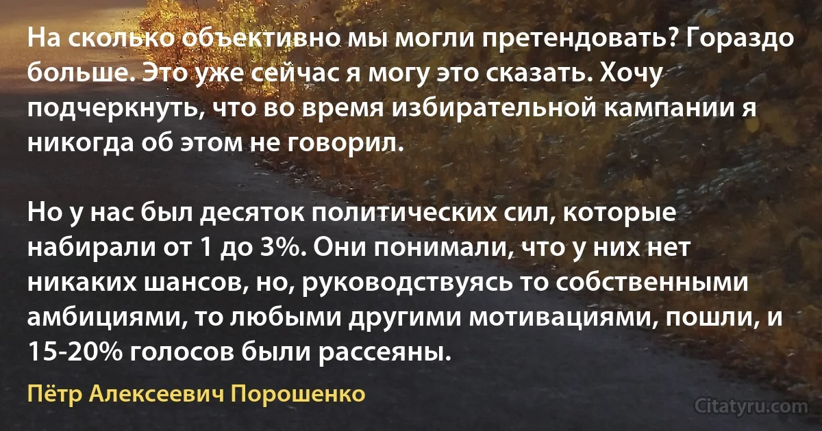 На сколько объективно мы могли претендовать? Гораздо больше. Это уже сейчас я могу это сказать. Хочу подчеркнуть, что во время избирательной кампании я никогда об этом не говорил.

Но у нас был десяток политических сил, которые набирали от 1 до 3%. Они понимали, что у них нет никаких шансов, но, руководствуясь то собственными амбициями, то любыми другими мотивациями, пошли, и 15-20% голосов были рассеяны. (Пётр Алексеевич Порошенко)