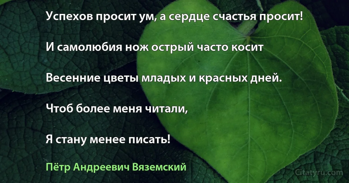 Успехов просит ум, а сердце счастья просит!

И самолюбия нож острый часто косит

Весенние цветы младых и красных дней.

Чтоб более меня читали,

Я стану менее писать! (Пётр Андреевич Вяземский)