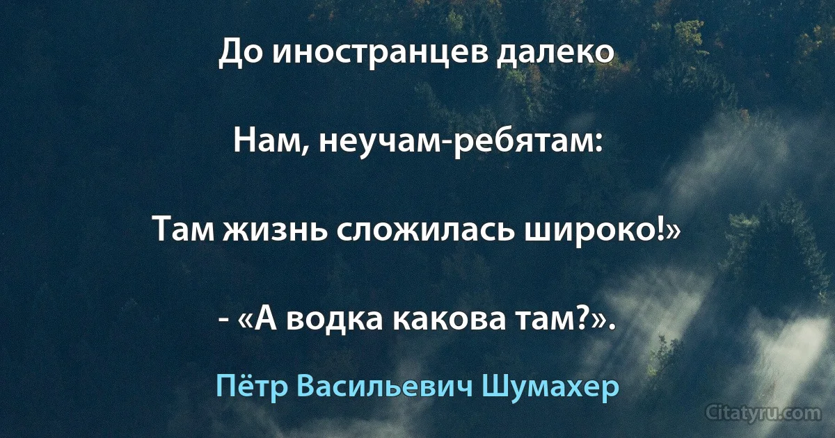 До иностранцев далеко

Нам, неучам-ребятам:

Там жизнь сложилась широко!»

- «А водка какова там?». (Пётр Васильевич Шумахер)