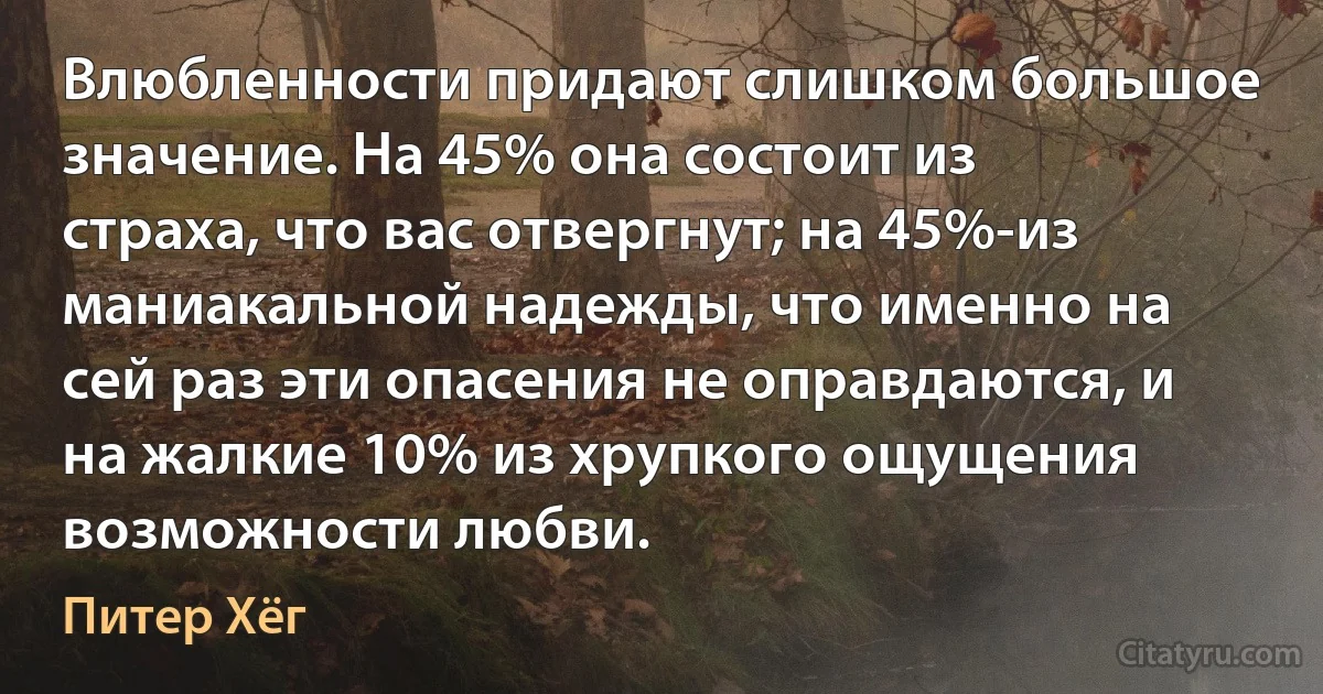 Влюбленности придают слишком большое значение. На 45% она состоит из страха, что вас отвергнут; на 45%-из маниакальной надежды, что именно на сей раз эти опасения не оправдаются, и на жалкие 10% из хрупкого ощущения возможности любви. (Питер Хёг)