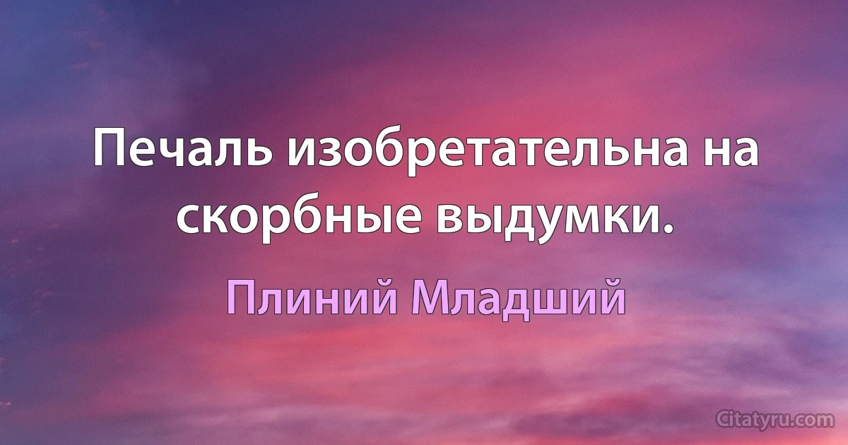 Печаль изобретательна на скорбные выдумки. (Плиний Младший)