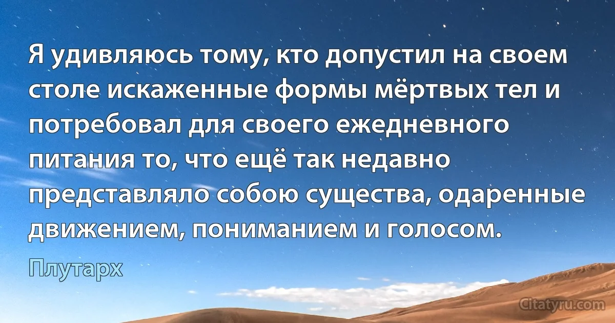 Я удивляюсь тому, кто допустил на своем столе искаженные формы мёртвых тел и потребовал для своего ежедневного питания то, что ещё так недавно представляло собою существа, одаренные движением, пониманием и голосом. (Плутарх)