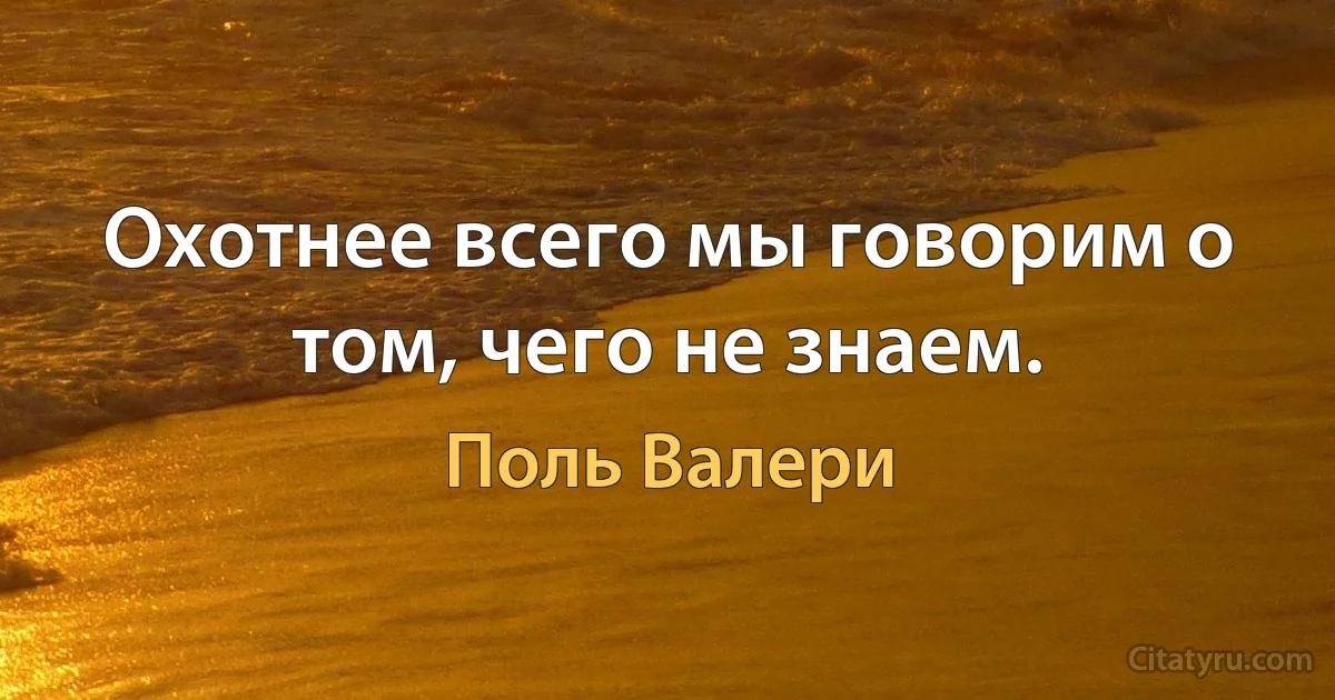 Охотнее всего мы говорим о том, чего не знаем. (Поль Валери)