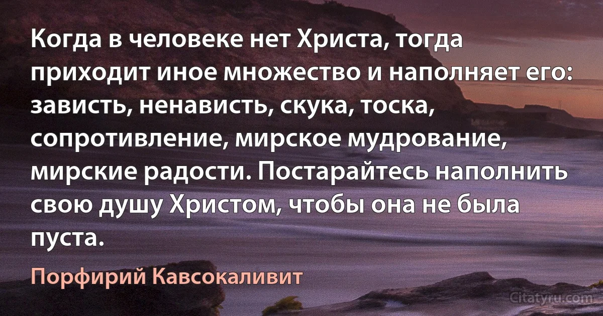 Когда в человеке нет Христа, тогда приходит иное множество и наполняет его: зависть, ненависть, скука, тоска, сопротивление, мирское мудрование, мирские радости. Постарайтесь наполнить свою душу Христом, чтобы она не была пуста. (Порфирий Кавсокаливит)