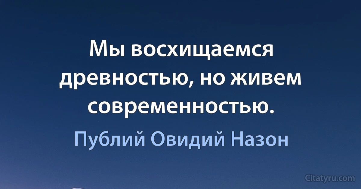 Мы восхищаемся древностью, но живем современностью. (Публий Овидий Назон)