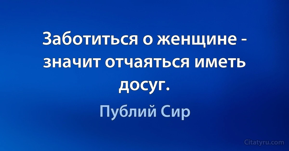 Заботиться о женщине - значит отчаяться иметь досуг. (Публий Сир)