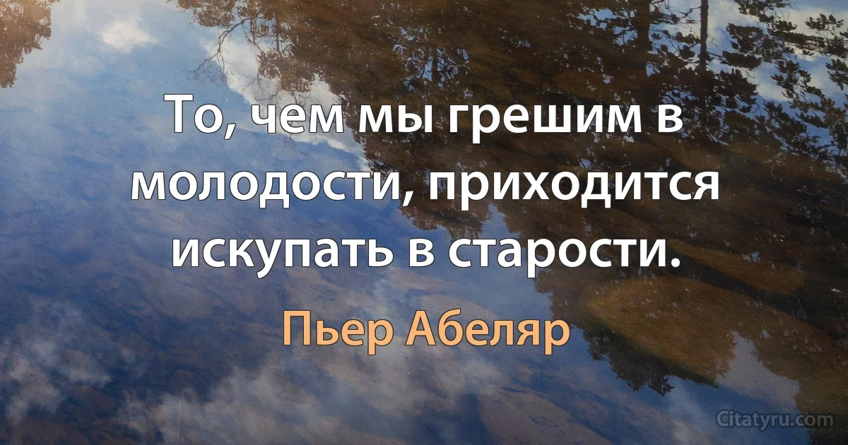 То, чем мы грешим в молодости, приходится искупать в старости. (Пьер Абеляр)