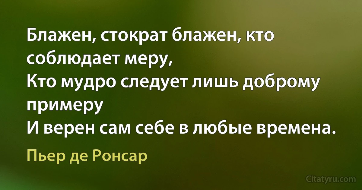 Блажен, стократ блажен, кто соблюдает меру,
Кто мудро следует лишь доброму примеру
И верен сам себе в любые времена. (Пьер де Ронсар)