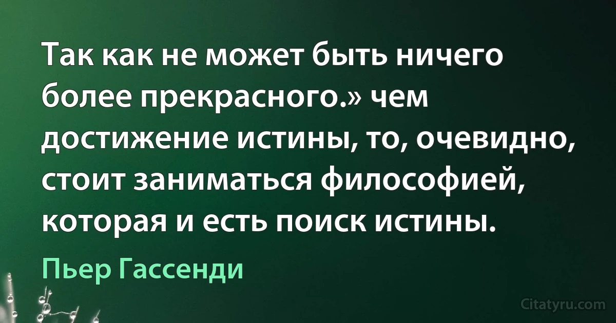 Так как не может быть ничего более прекрасного.» чем достижение истины, то, очевидно, стоит заниматься философией, которая и есть поиск истины. (Пьер Гассенди)