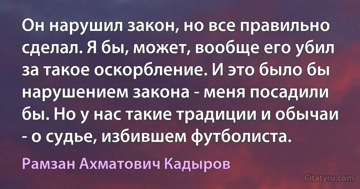 Он нарушил закон, но все правильно сделал. Я бы, может, вообще его убил за такое оскорбление. И это было бы нарушением закона - меня посадили бы. Но у нас такие традиции и обычаи - о судье, избившем футболиста. (Рамзан Ахматович Кадыров)