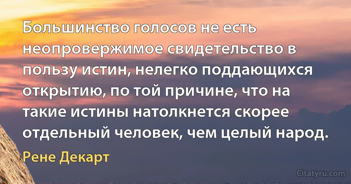 Большинство голосов не есть неопровержимое свидетельство в пользу истин, нелегко поддающихся открытию, по той причине, что на такие истины натолкнется скорее отдельный человек, чем целый народ. (Рене Декарт)