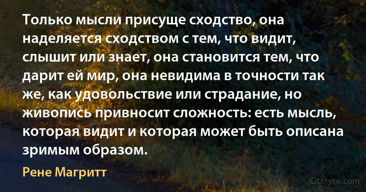 Только мысли присуще сходство, она наделяется сходством с тем, что видит, слышит или знает, она становится тем, что дарит ей мир, она невидима в точности так же, как удовольствие или страдание, но живопись привносит сложность: есть мысль, которая видит и которая может быть описана зримым образом. (Рене Магритт)