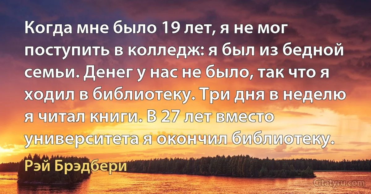 Когда мне было 19 лет, я не мог поступить в колледж: я был из бедной семьи. Денег у нас не было, так что я ходил в библиотеку. Три дня в неделю я читал книги. В 27 лет вместо университета я окончил библиотеку. (Рэй Брэдбери)