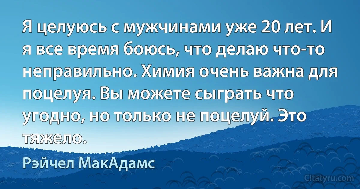 Я целуюсь с мужчинами уже 20 лет. И я все время боюсь, что делаю что-то неправильно. Химия очень важна для поцелуя. Вы можете сыграть что угодно, но только не поцелуй. Это тяжело. (Рэйчел МакАдамс)